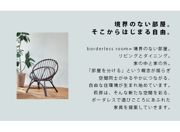 2019SS展示会のテーマは「＋ONE　borderless room」。リビングとダイニング、家の中と家の外といった、部屋・空間を分けるという概念が薄らいでいる昨今の住宅事情で、家具を使って空間を緩やかに仕切り、大きな大空間として使うという住環境が生まれ始めています。萩原はそんな新たな空間を彩る、ボーダレスで遊びごころにあふれた家具を提案していきます。
